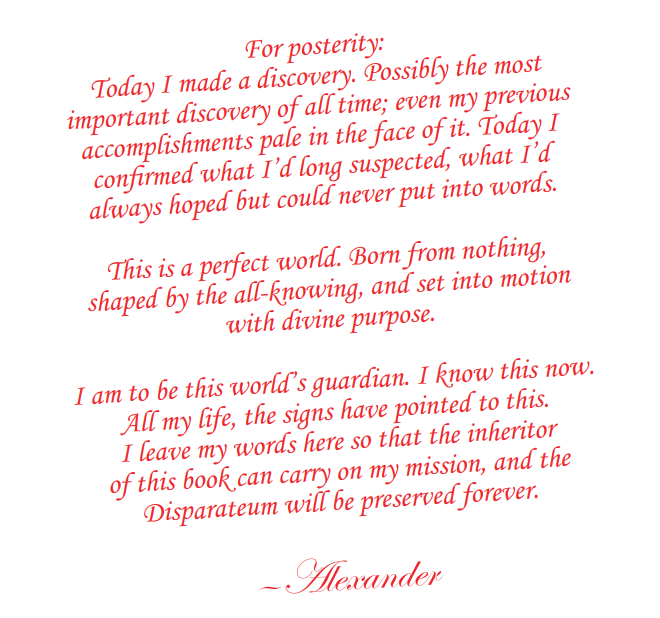 Red text: For posterity:Today I made a discovery. Possibly the most important discovery of all time; even my previous accomplishments pale in the face of it. Today I confirmed what I’d long suspected, what I’d always hoped but could never put into words.This is a perfect world. Born from nothing, shaped by the all-knowing, and set into motion with divine purpose. I am to be this world’s guardian. I know this now. All my life, the signs have pointed to this. I leave my words here so that the inheritor of this book can carry on my mission, and the Disparateum will be preserved forever. —Alexander