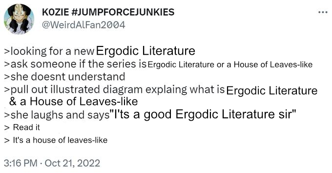 >looking for a new ergodic literature >ask someone if the series is Ergodic Literature or a House of Leaves-like >she doesn't understand >pulls out illustrated diagram explaining what is Ergodic Literature & a  House of Leaves-like >she laughs and says it's a good Ergodic literature sir >read it >it's a house of leaves-like