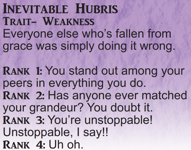 Inevitable Hubris Trait Weakness Everyone else who’s fallen from grace was simply doing it wrong. Rank 1: You stand out among your peers in everything you do. Rank 2: Has anyone ever matched your grandeur? You doubt it.  Rank 3: You’re unstoppable! Unstoppable, I say!! Rank 4: Uh oh.